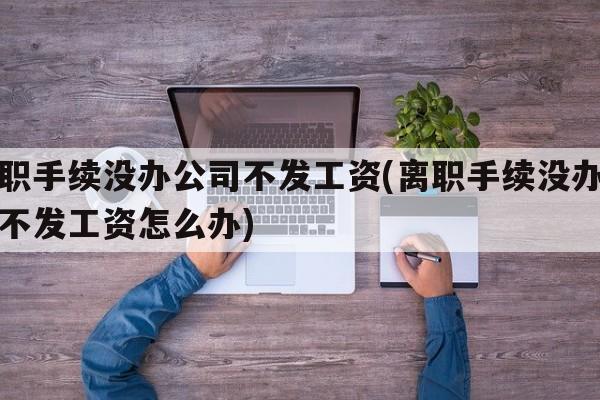 离职手续没办公司不发工资(离职手续没办公司不发工资怎么办)